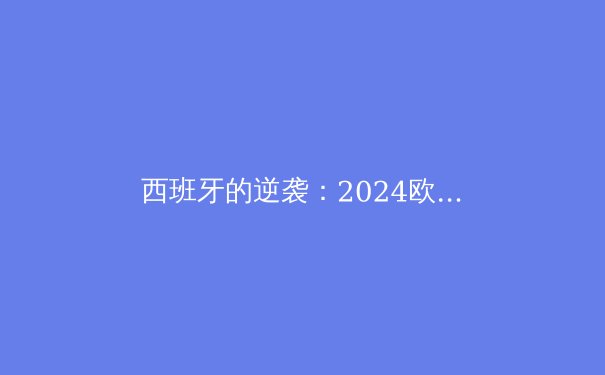 西班牙的逆袭：2024欧洲杯夺冠背后的战术革新与团队精神 - 2